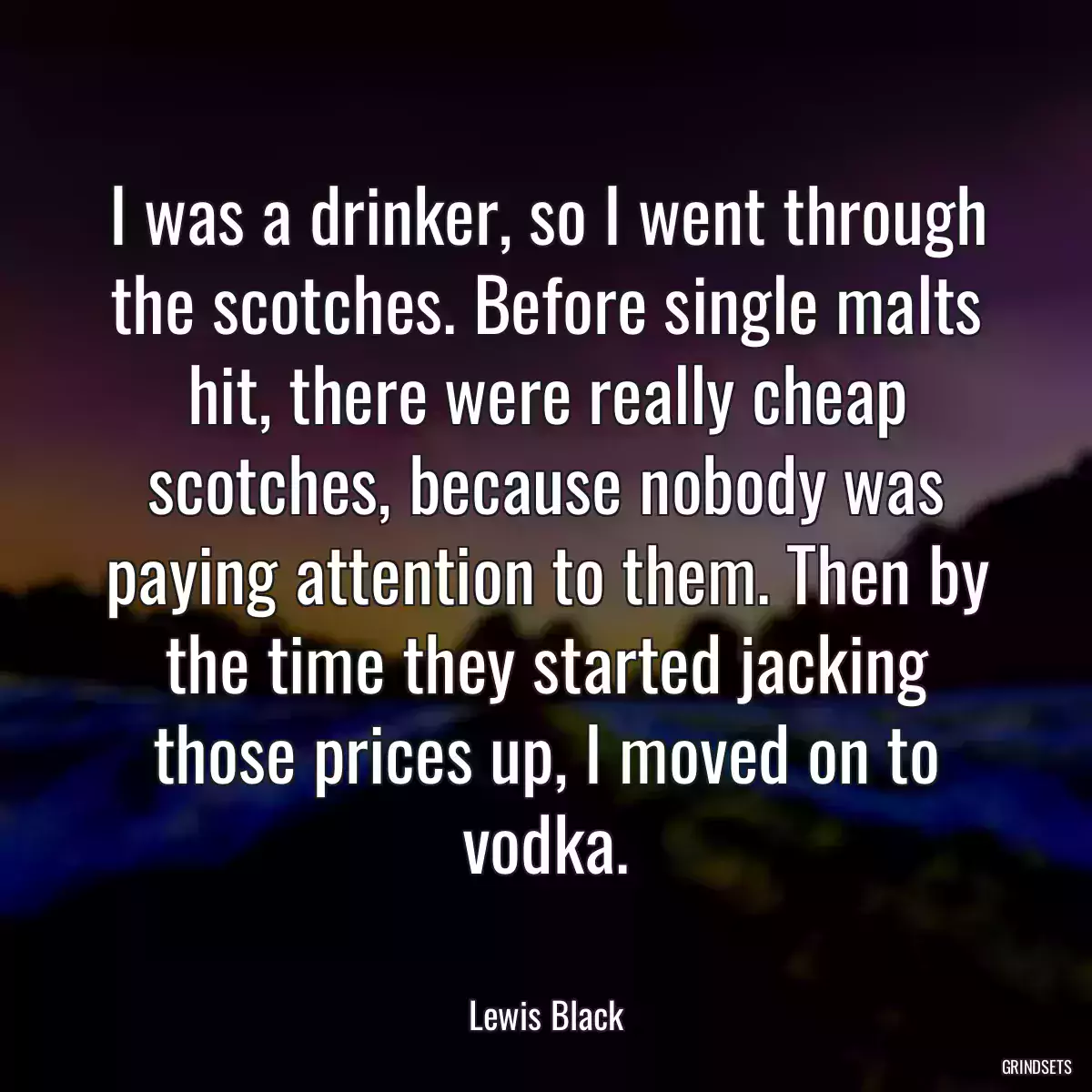 I was a drinker, so I went through the scotches. Before single malts hit, there were really cheap scotches, because nobody was paying attention to them. Then by the time they started jacking those prices up, I moved on to vodka.