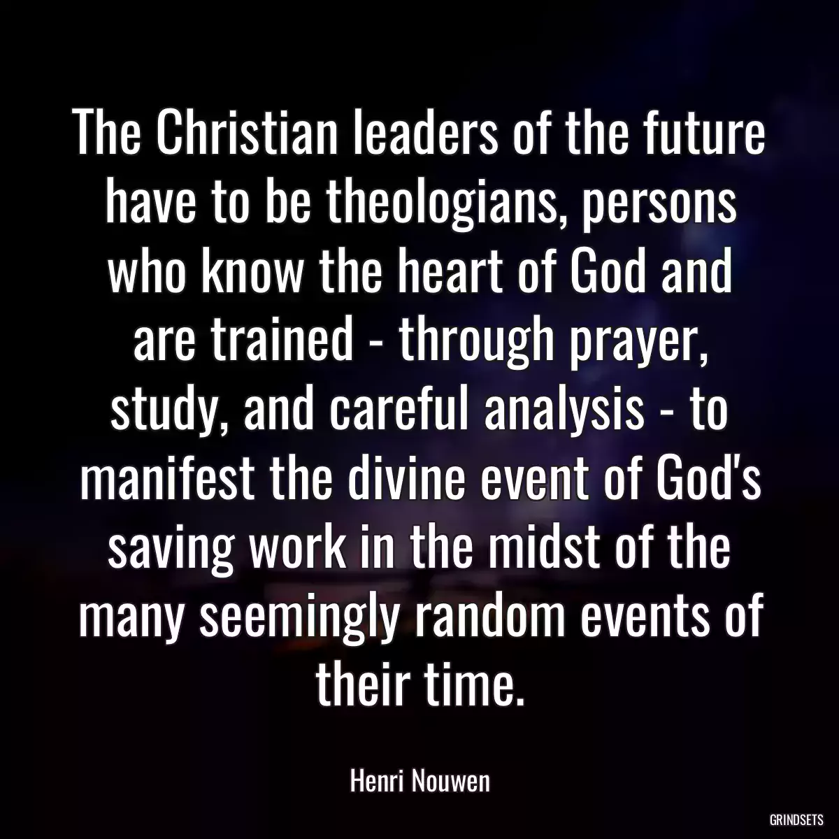 The Christian leaders of the future have to be theologians, persons who know the heart of God and are trained - through prayer, study, and careful analysis - to manifest the divine event of God\'s saving work in the midst of the many seemingly random events of their time.