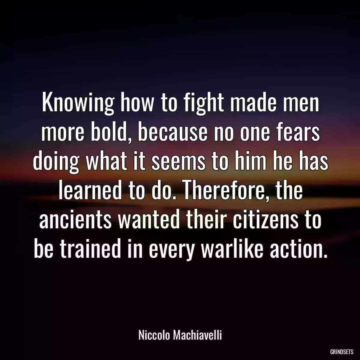 Knowing how to fight made men more bold, because no one fears doing what it seems to him he has learned to do. Therefore, the ancients wanted their citizens to be trained in every warlike action.