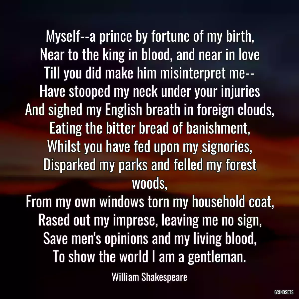 Myself--a prince by fortune of my birth,
Near to the king in blood, and near in love
Till you did make him misinterpret me--
Have stooped my neck under your injuries
And sighed my English breath in foreign clouds,
Eating the bitter bread of banishment,
Whilst you have fed upon my signories,
Disparked my parks and felled my forest woods,
From my own windows torn my household coat,
Rased out my imprese, leaving me no sign,
Save men\'s opinions and my living blood,
To show the world I am a gentleman.