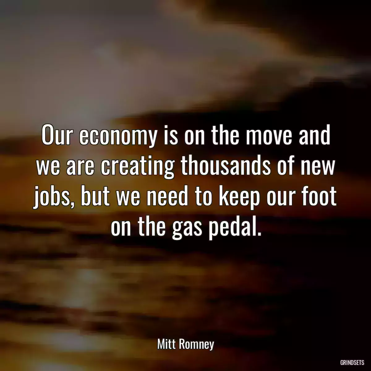 Our economy is on the move and we are creating thousands of new jobs, but we need to keep our foot on the gas pedal.