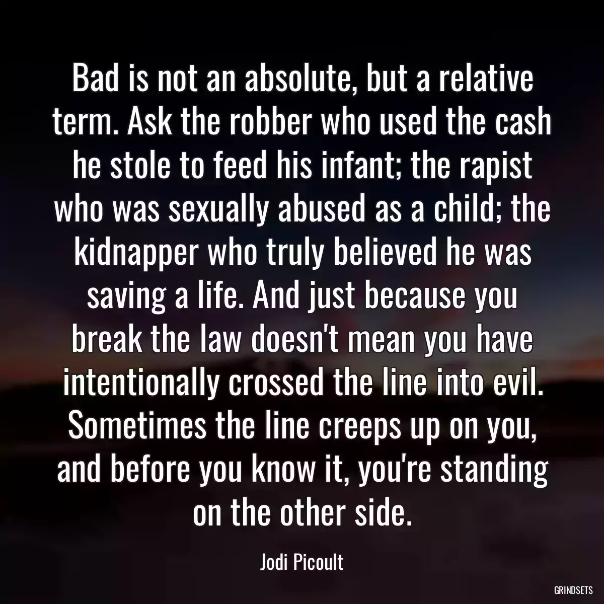 Bad is not an absolute, but a relative term. Ask the robber who used the cash he stole to feed his infant; the rapist who was sexually abused as a child; the kidnapper who truly believed he was saving a life. And just because you break the law doesn\'t mean you have intentionally crossed the line into evil. Sometimes the line creeps up on you, and before you know it, you\'re standing on the other side.