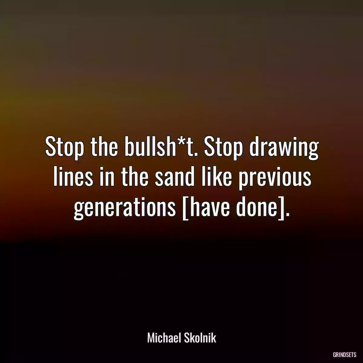 Stop the bullsh*t. Stop drawing lines in the sand like previous generations [have done].