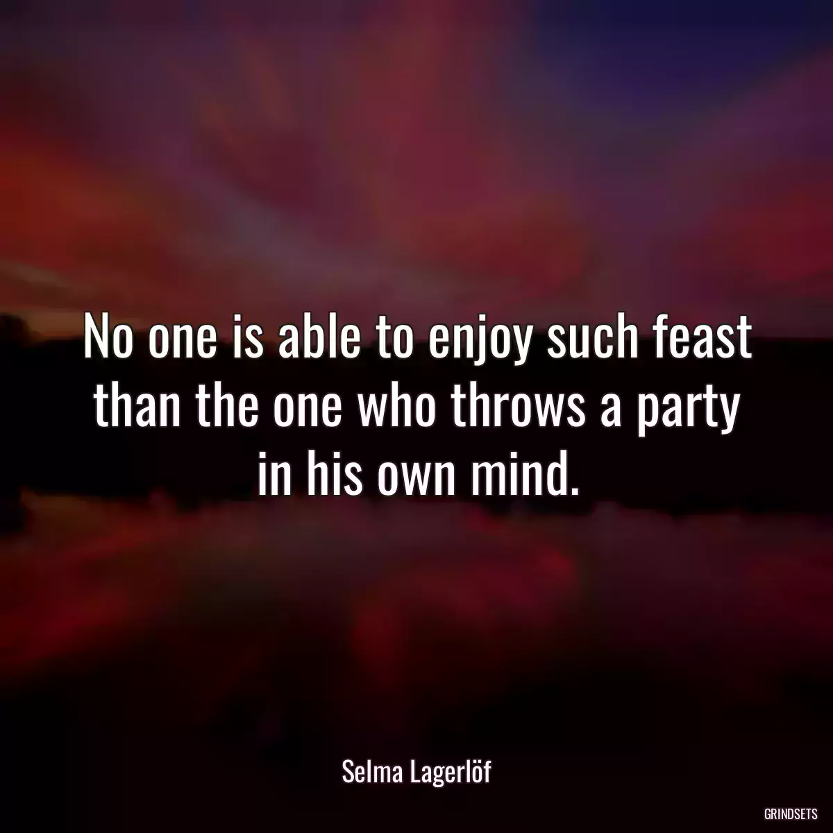 No one is able to enjoy such feast than the one who throws a party in his own mind.