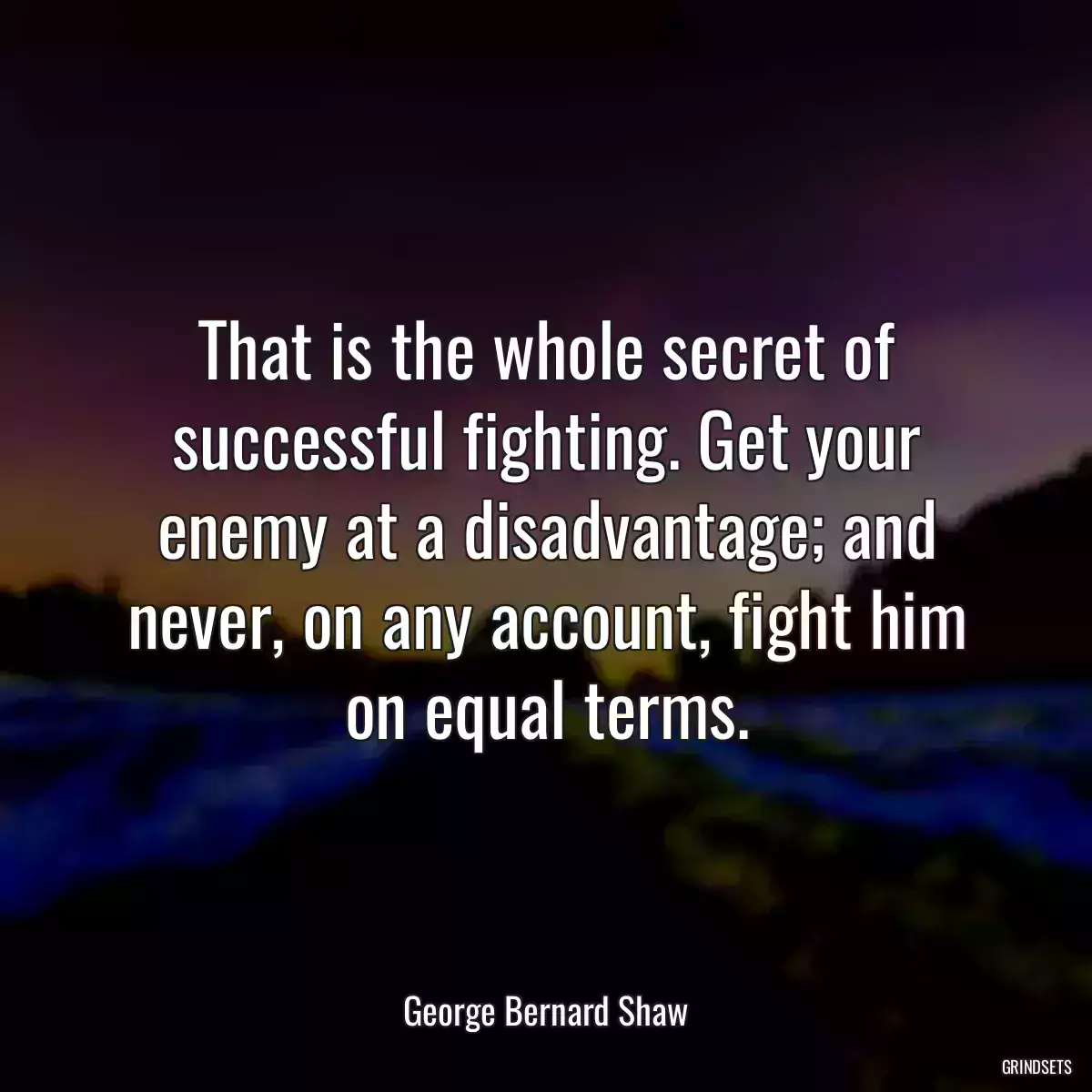 That is the whole secret of successful fighting. Get your enemy at a disadvantage; and never, on any account, fight him on equal terms.