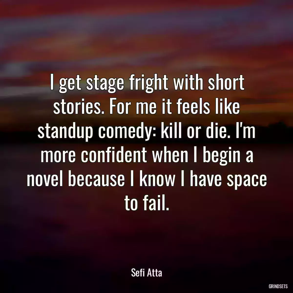 I get stage fright with short stories. For me it feels like standup comedy: kill or die. I\'m more confident when I begin a novel because I know I have space to fail.