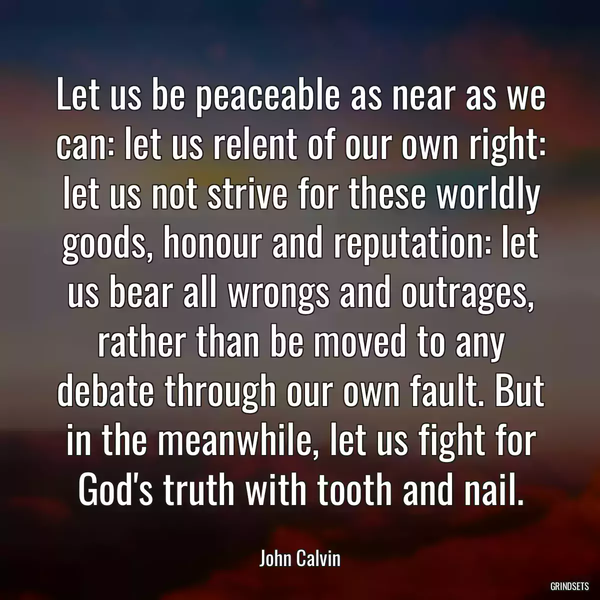 Let us be peaceable as near as we can: let us relent of our own right: let us not strive for these worldly goods, honour and reputation: let us bear all wrongs and outrages, rather than be moved to any debate through our own fault. But in the meanwhile, let us fight for God\'s truth with tooth and nail.