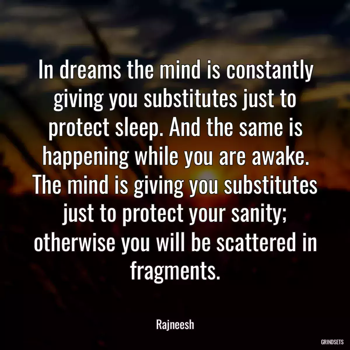 In dreams the mind is constantly giving you substitutes just to protect sleep. And the same is happening while you are awake. The mind is giving you substitutes just to protect your sanity; otherwise you will be scattered in fragments.