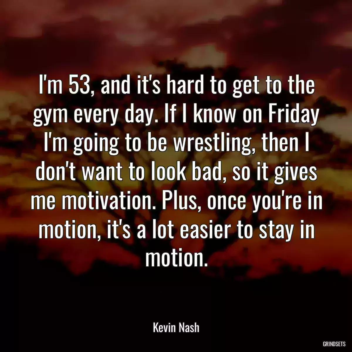 I\'m 53, and it\'s hard to get to the gym every day. If I know on Friday I\'m going to be wrestling, then I don\'t want to look bad, so it gives me motivation. Plus, once you\'re in motion, it\'s a lot easier to stay in motion.