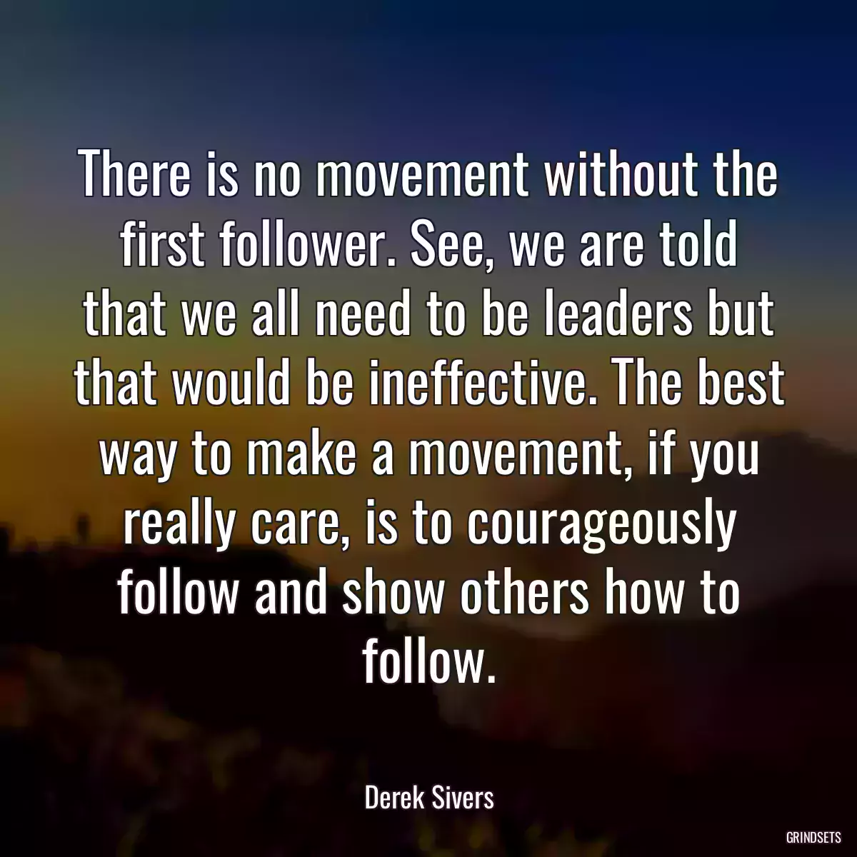 There is no movement without the first follower. See, we are told that we all need to be leaders but that would be ineffective. The best way to make a movement, if you really care, is to courageously follow and show others how to follow.