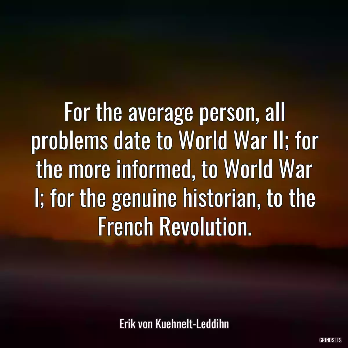 For the average person, all problems date to World War II; for the more informed, to World War I; for the genuine historian, to the French Revolution.