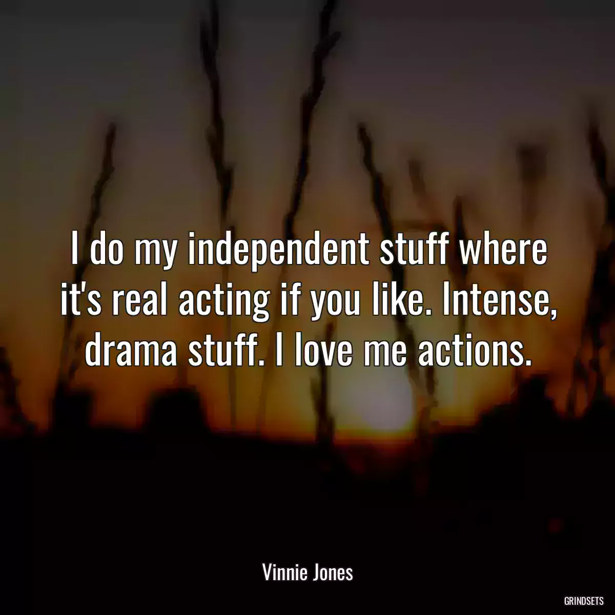 I do my independent stuff where it\'s real acting if you like. Intense, drama stuff. I love me actions.