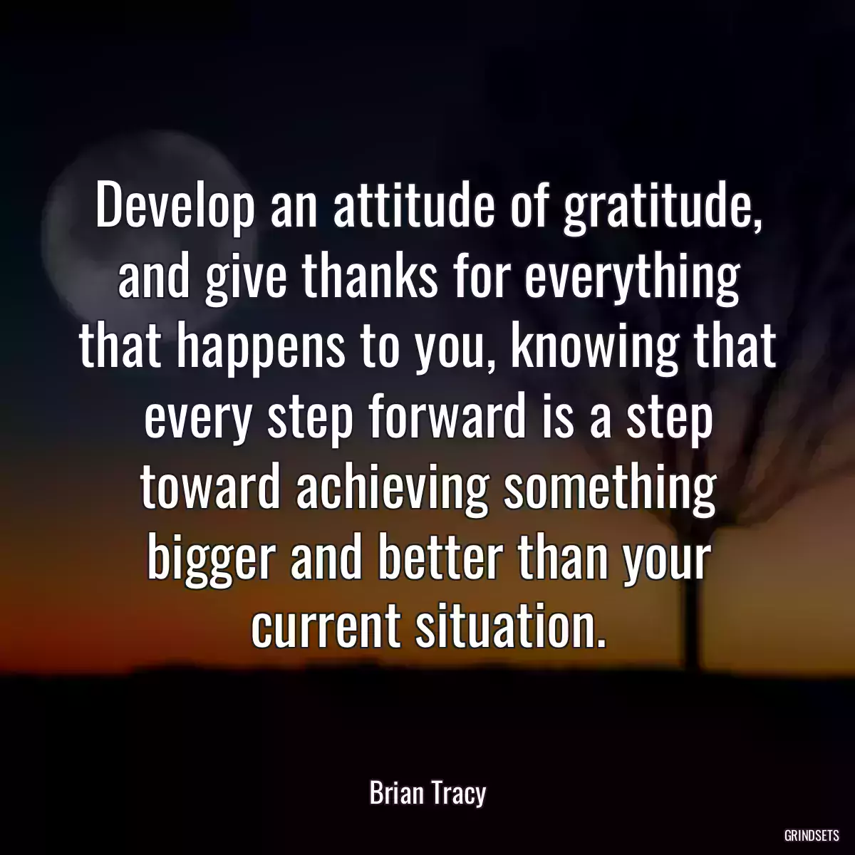 Develop an attitude of gratitude, and give thanks for everything that happens to you, knowing that every step forward is a step toward achieving something bigger and better than your current situation.