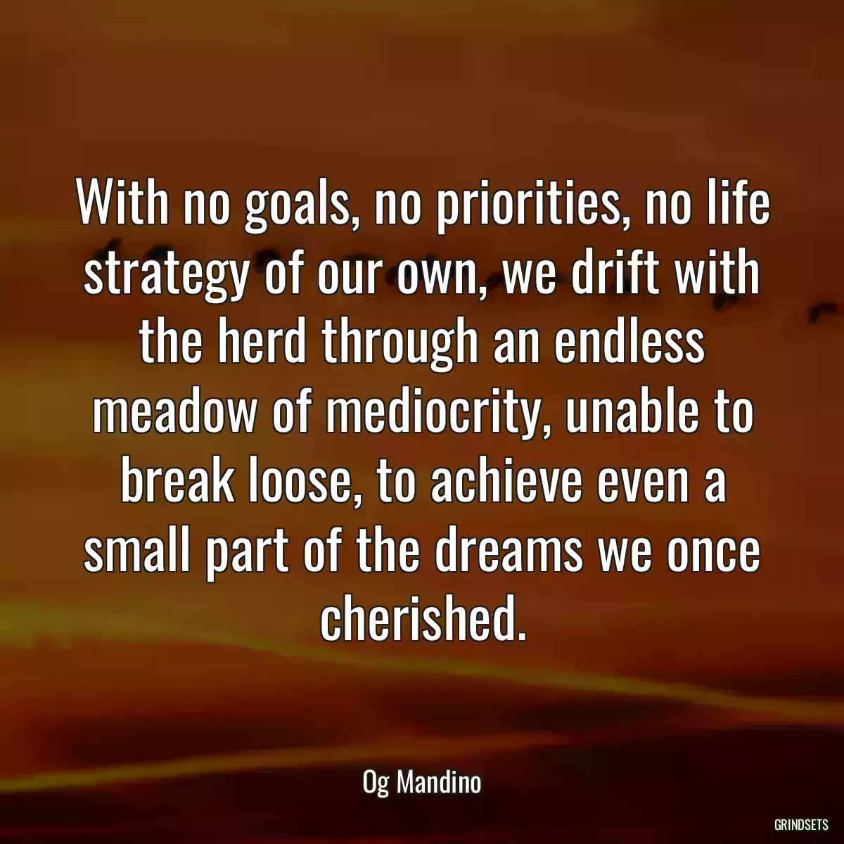 With no goals, no priorities, no life strategy of our own, we drift with the herd through an endless meadow of mediocrity, unable to break loose, to achieve even a small part of the dreams we once cherished.