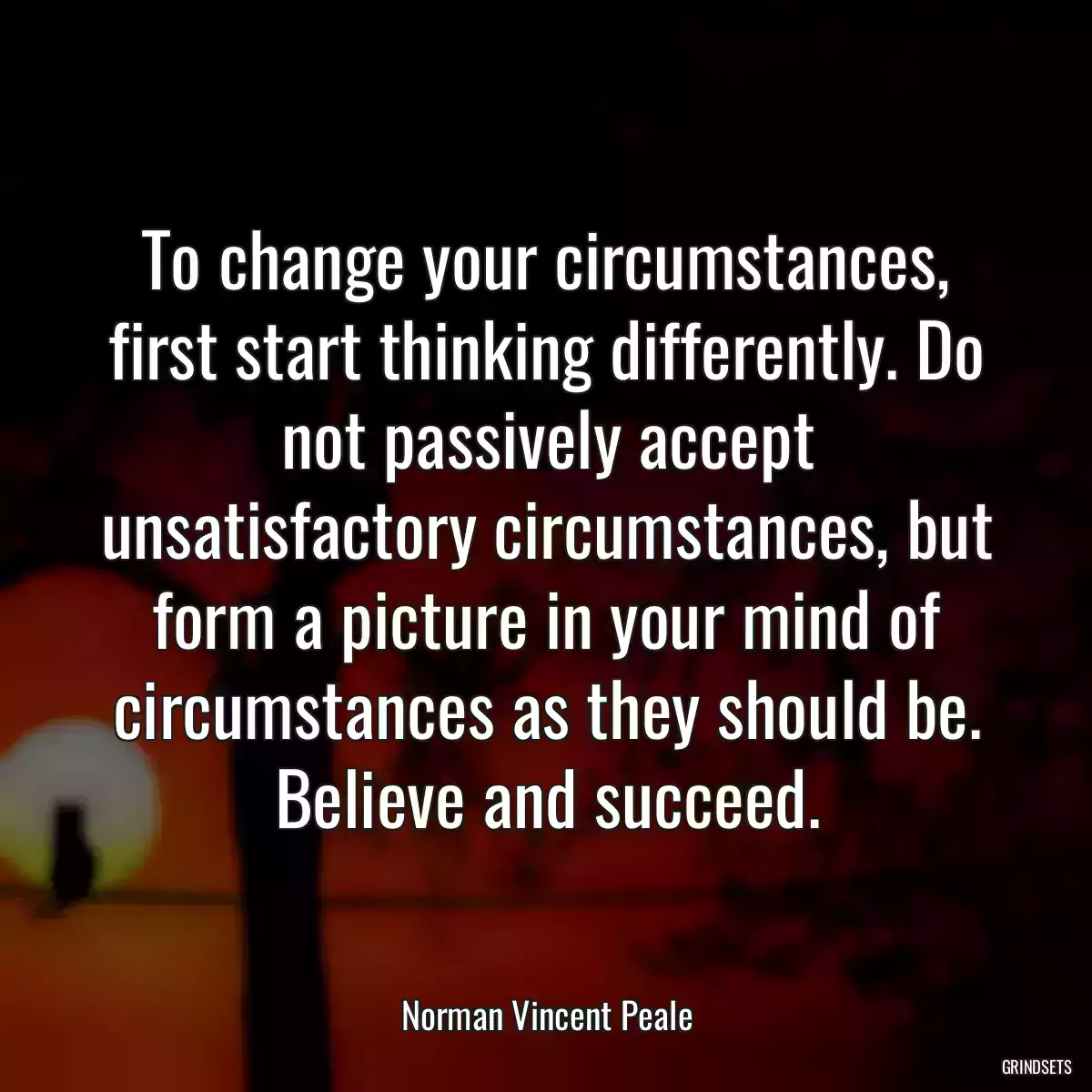 To change your circumstances, first start thinking differently. Do not passively accept unsatisfactory circumstances, but form a picture in your mind of circumstances as they should be. Believe and succeed.