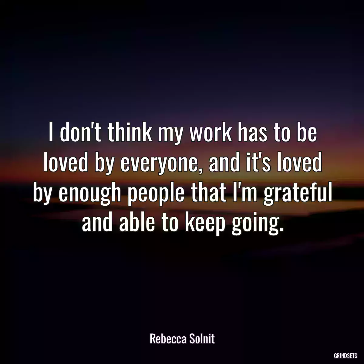 I don\'t think my work has to be loved by everyone, and it\'s loved by enough people that I\'m grateful and able to keep going.