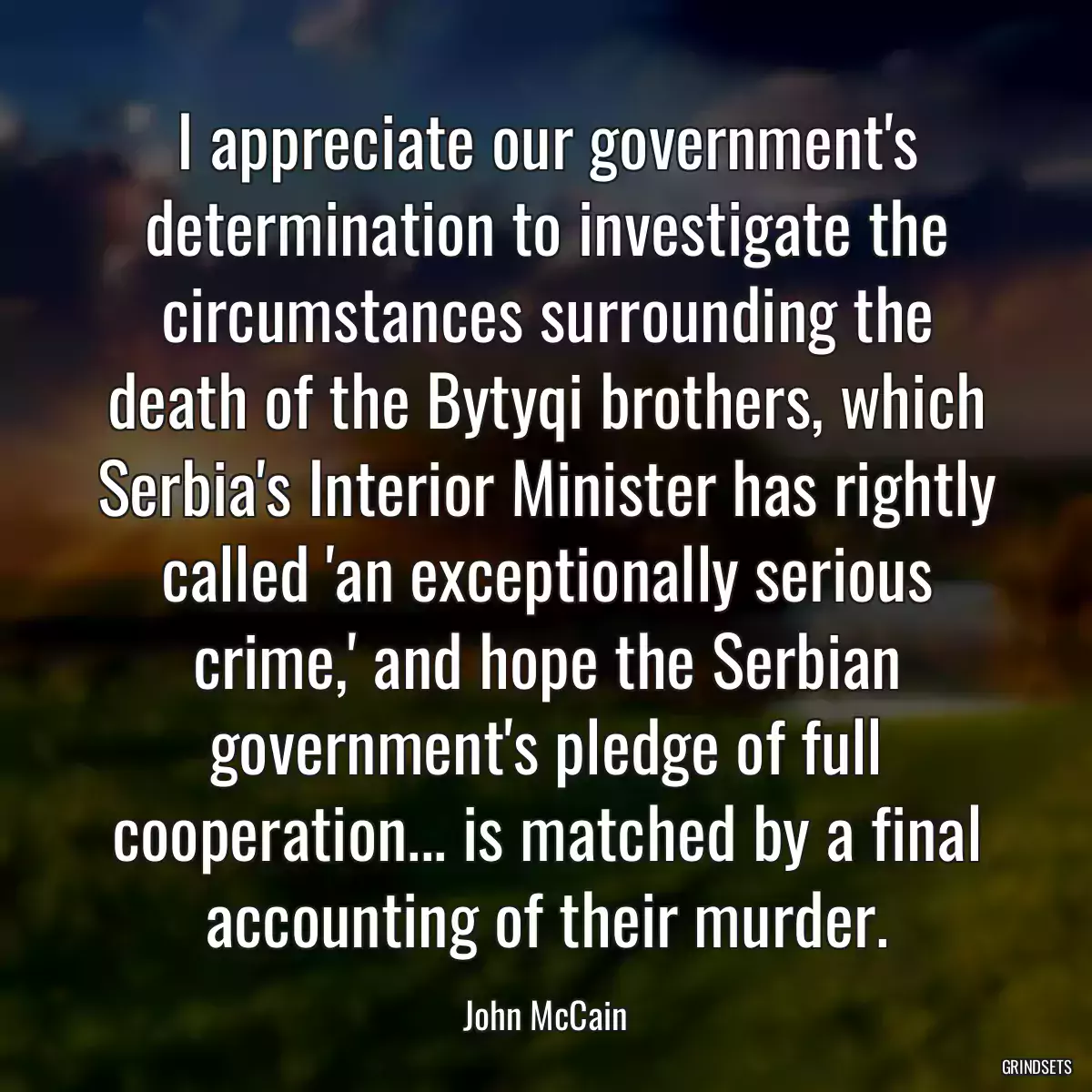 I appreciate our government\'s determination to investigate the circumstances surrounding the death of the Bytyqi brothers, which Serbia\'s Interior Minister has rightly called \'an exceptionally serious crime,\' and hope the Serbian government\'s pledge of full cooperation... is matched by a final accounting of their murder.