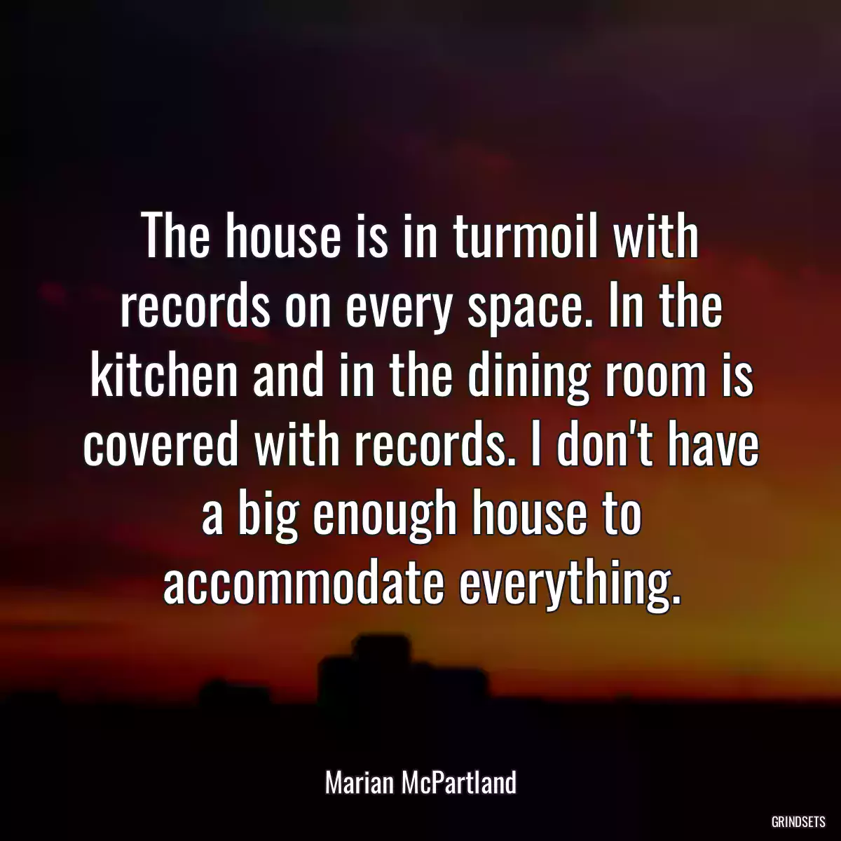 The house is in turmoil with records on every space. In the kitchen and in the dining room is covered with records. I don\'t have a big enough house to accommodate everything.