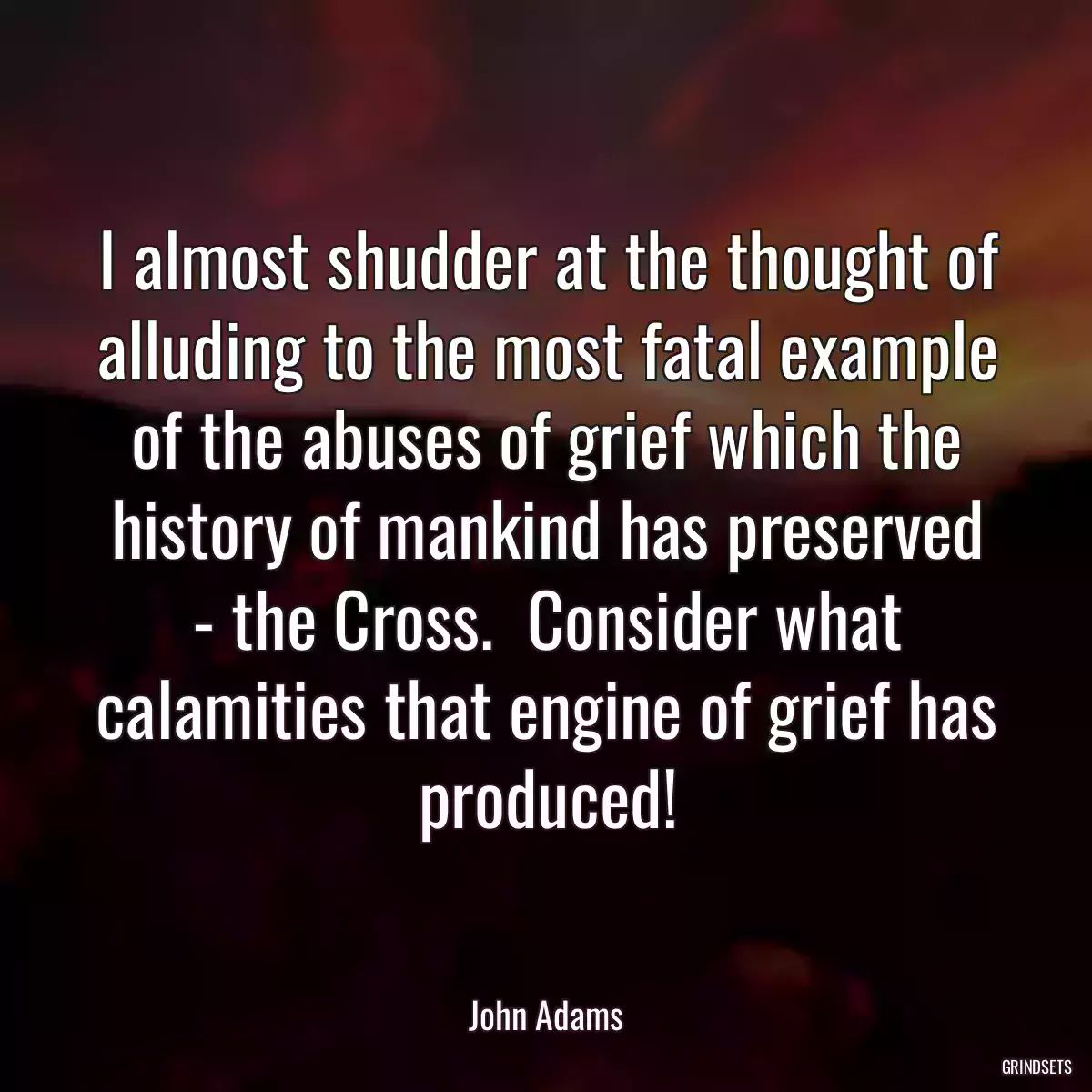 I almost shudder at the thought of alluding to the most fatal example of the abuses of grief which the history of mankind has preserved - the Cross.  Consider what calamities that engine of grief has produced!