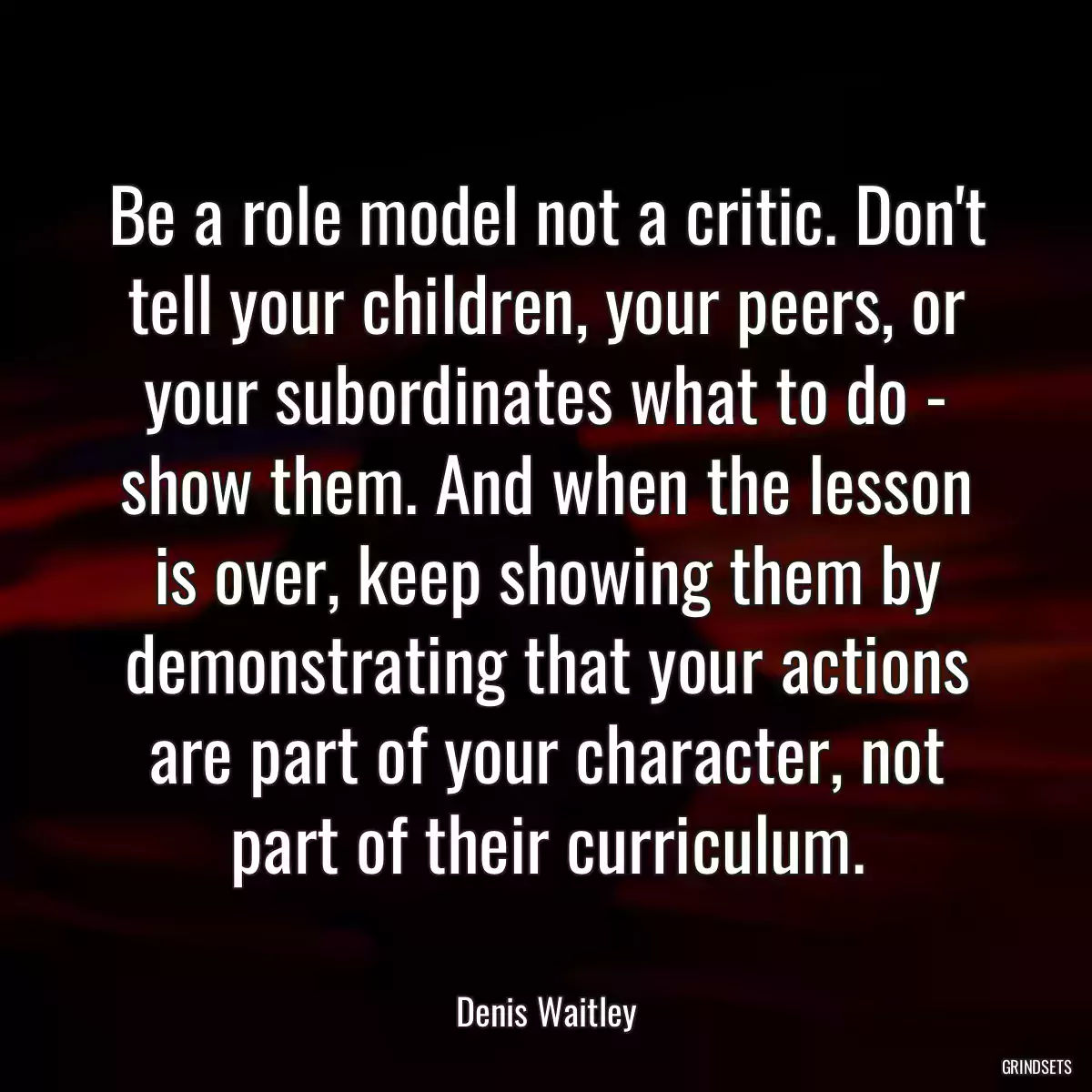 Be a role model not a critic. Don\'t tell your children, your peers, or your subordinates what to do - show them. And when the lesson is over, keep showing them by demonstrating that your actions are part of your character, not part of their curriculum.