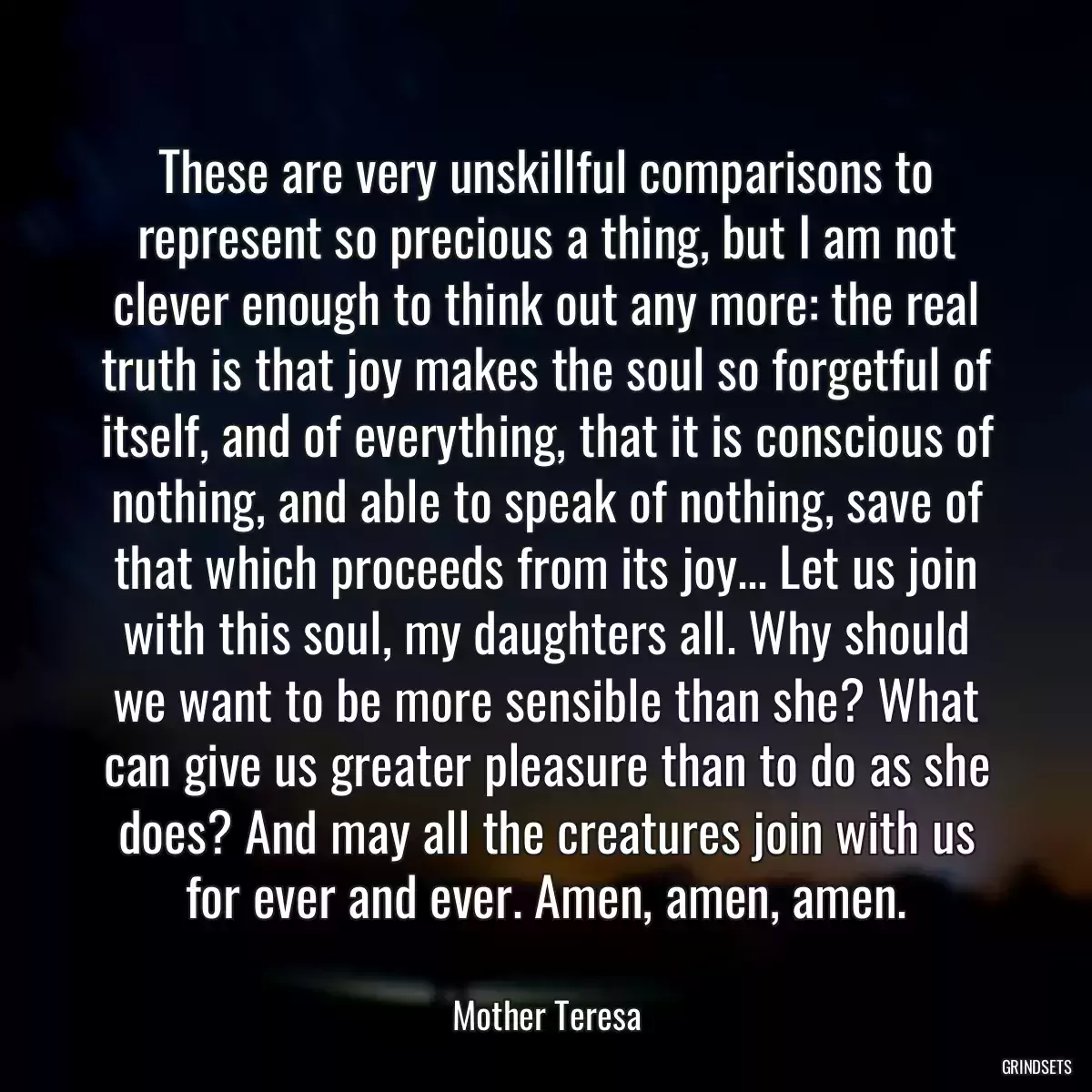 These are very unskillful comparisons to represent so precious a thing, but I am not clever enough to think out any more: the real truth is that joy makes the soul so forgetful of itself, and of everything, that it is conscious of nothing, and able to speak of nothing, save of that which proceeds from its joy... Let us join with this soul, my daughters all. Why should we want to be more sensible than she? What can give us greater pleasure than to do as she does? And may all the creatures join with us for ever and ever. Amen, amen, amen.
