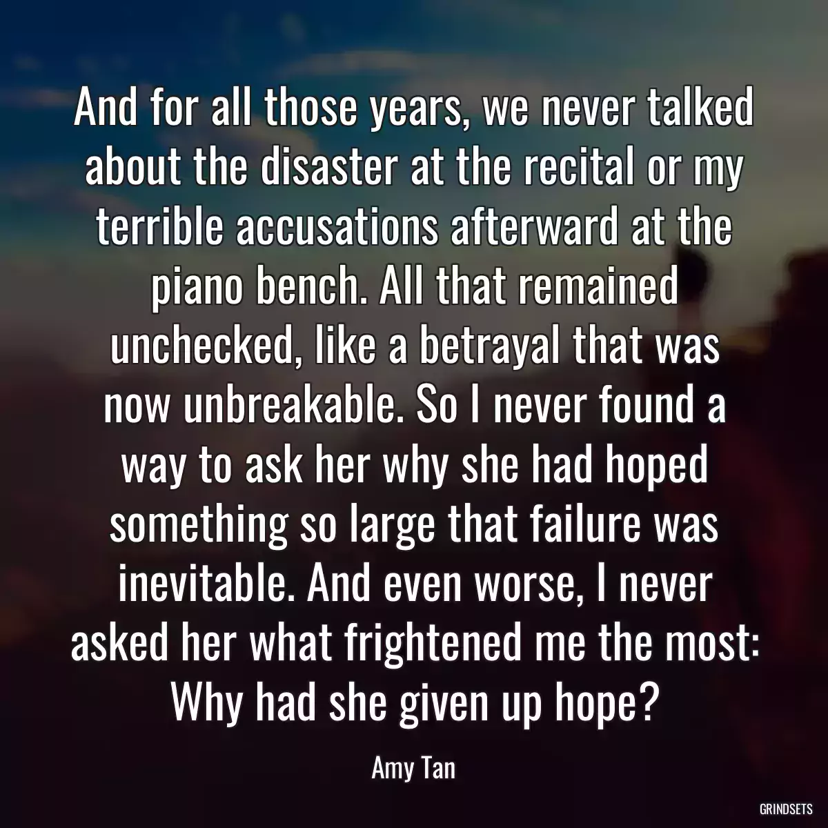 And for all those years, we never talked about the disaster at the recital or my terrible accusations afterward at the piano bench. All that remained unchecked, like a betrayal that was now unbreakable. So I never found a way to ask her why she had hoped something so large that failure was inevitable. And even worse, I never asked her what frightened me the most: Why had she given up hope?