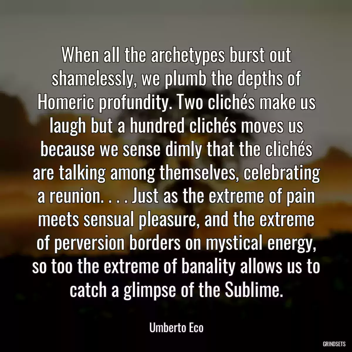 When all the archetypes burst out shamelessly, we plumb the depths of Homeric profundity. Two clichés make us laugh but a hundred clichés moves us because we sense dimly that the clichés are talking among themselves, celebrating a reunion. . . . Just as the extreme of pain meets sensual pleasure, and the extreme of perversion borders on mystical energy, so too the extreme of banality allows us to catch a glimpse of the Sublime.