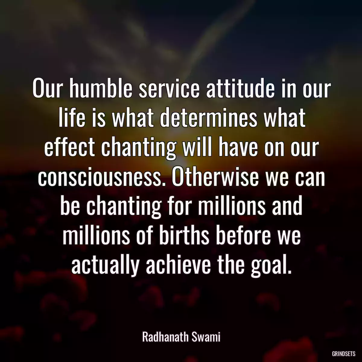 Our humble service attitude in our life is what determines what effect chanting will have on our consciousness. Otherwise we can be chanting for millions and millions of births before we actually achieve the goal.