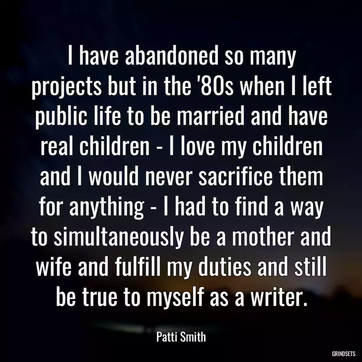 I have abandoned so many projects but in the \'80s when I left public life to be married and have real children - I love my children and I would never sacrifice them for anything - I had to find a way to simultaneously be a mother and wife and fulfill my duties and still be true to myself as a writer.