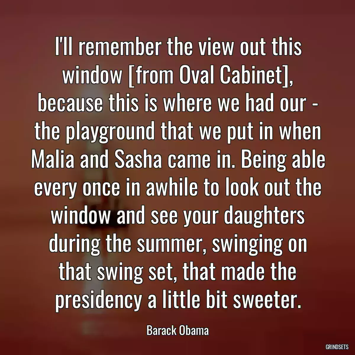 I\'ll remember the view out this window [from Oval Cabinet], because this is where we had our - the playground that we put in when Malia and Sasha came in. Being able every once in awhile to look out the window and see your daughters during the summer, swinging on that swing set, that made the presidency a little bit sweeter.