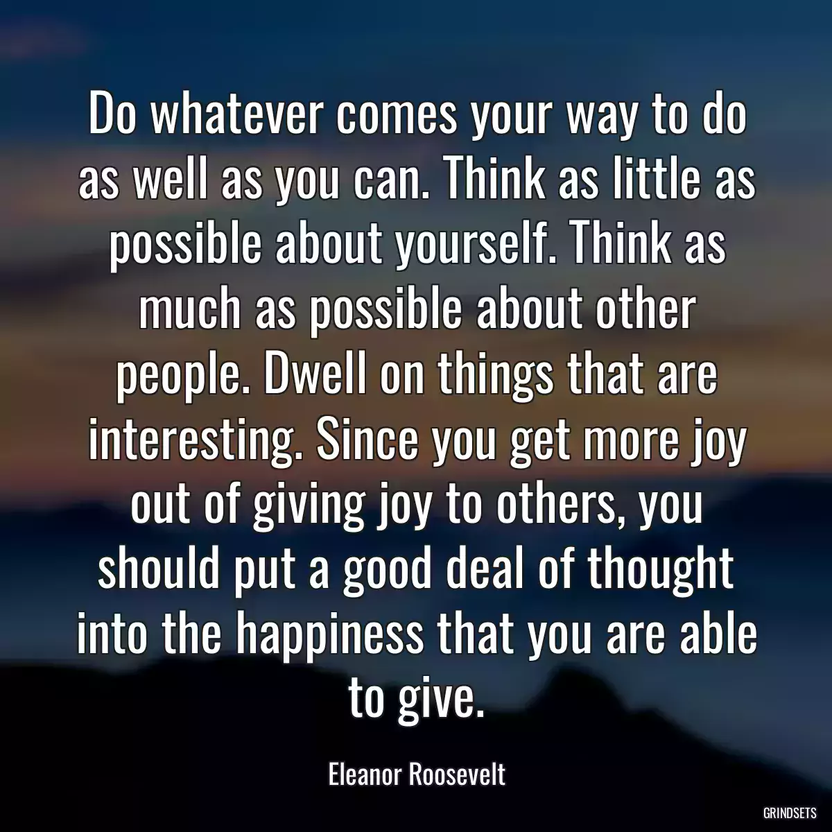 Do whatever comes your way to do as well as you can. Think as little as possible about yourself. Think as much as possible about other people. Dwell on things that are interesting. Since you get more joy out of giving joy to others, you should put a good deal of thought into the happiness that you are able to give.