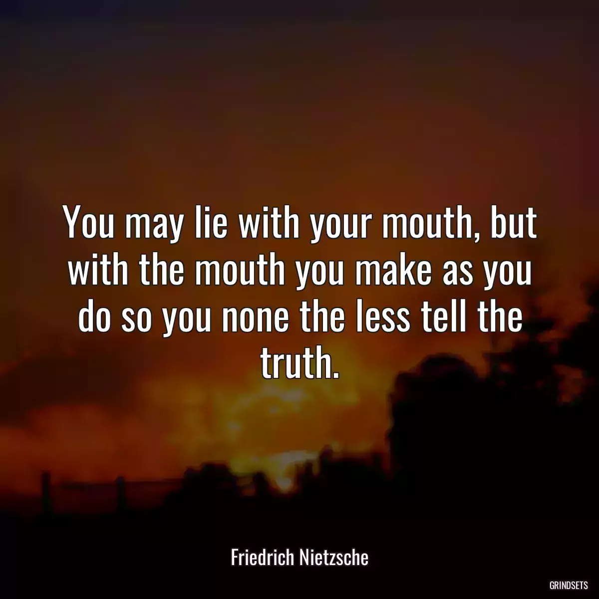 You may lie with your mouth, but with the mouth you make as you do so you none the less tell the truth.