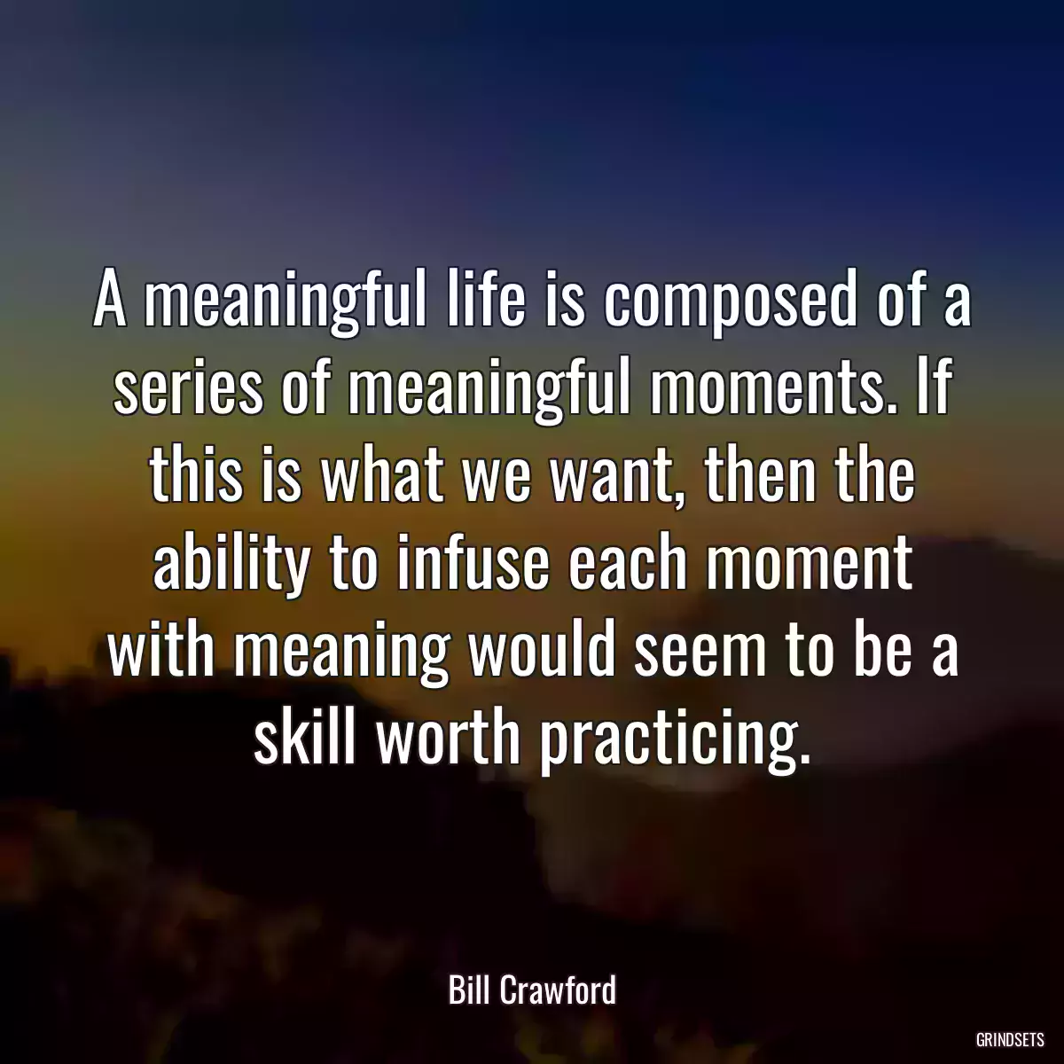 A meaningful life is composed of a series of meaningful moments. If this is what we want, then the ability to infuse each moment with meaning would seem to be a skill worth practicing.