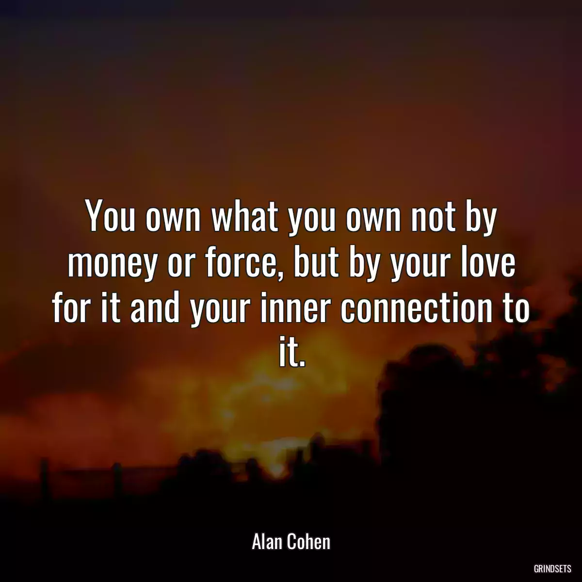 You own what you own not by money or force, but by your love for it and your inner connection to it.