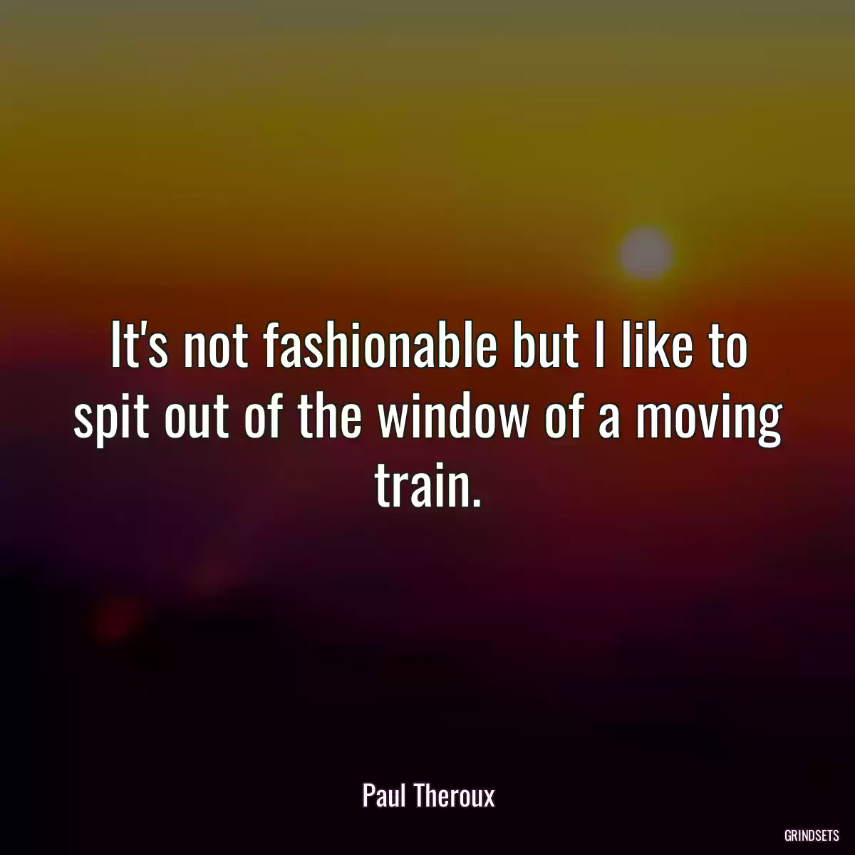 It\'s not fashionable but I like to spit out of the window of a moving train.