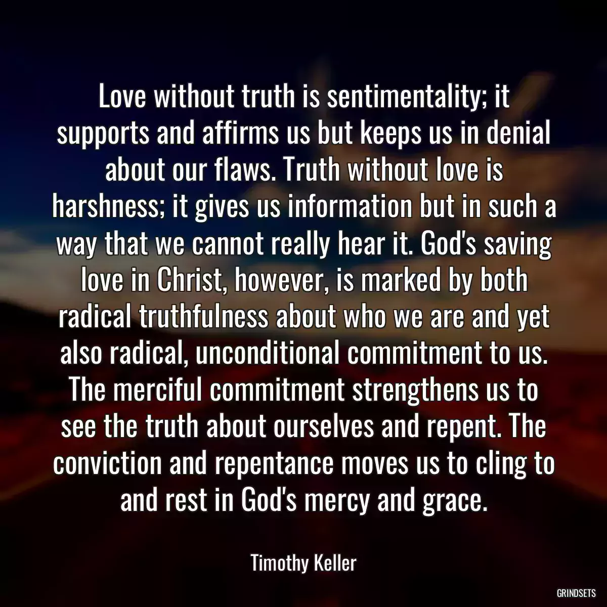 Love without truth is sentimentality; it supports and affirms us but keeps us in denial about our flaws. Truth without love is harshness; it gives us information but in such a way that we cannot really hear it. God\'s saving love in Christ, however, is marked by both radical truthfulness about who we are and yet also radical, unconditional commitment to us. The merciful commitment strengthens us to see the truth about ourselves and repent. The conviction and repentance moves us to cling to and rest in God\'s mercy and grace.