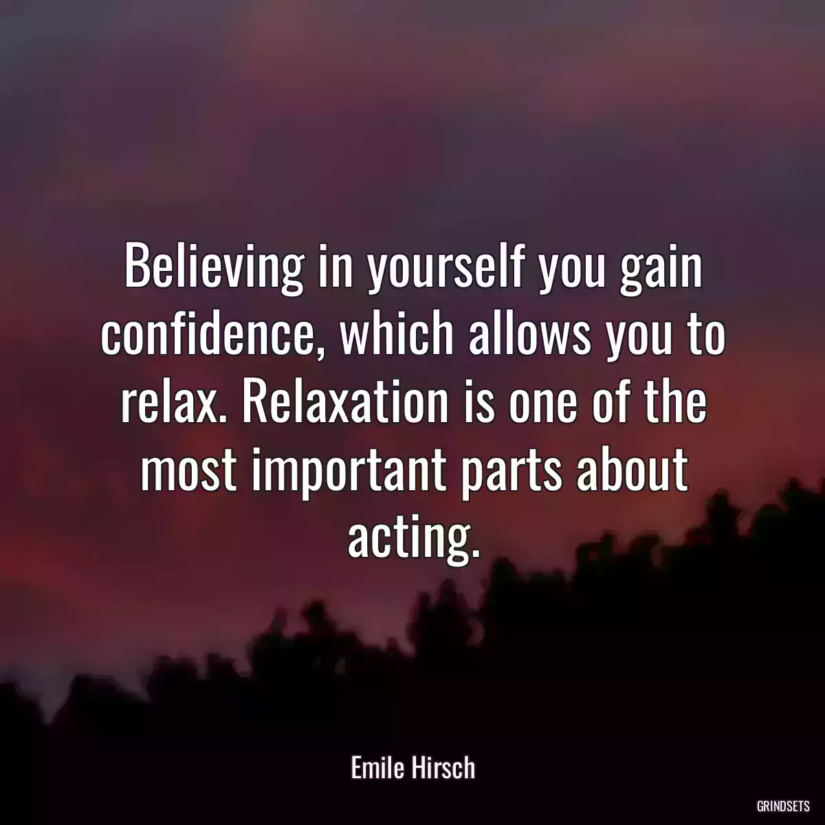 Believing in yourself you gain confidence, which allows you to relax. Relaxation is one of the most important parts about acting.