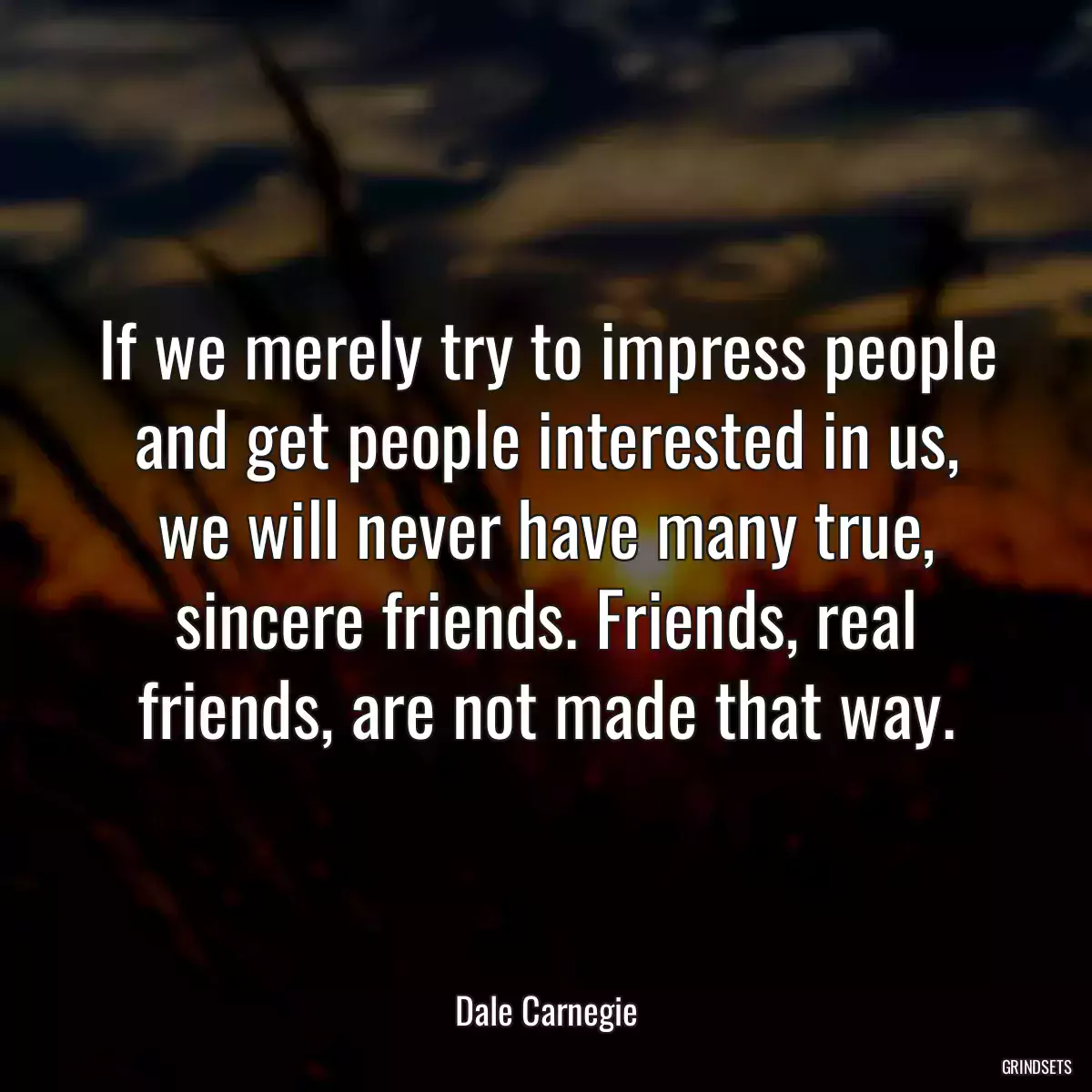 If we merely try to impress people and get people interested in us, we will never have many true, sincere friends. Friends, real friends, are not made that way.