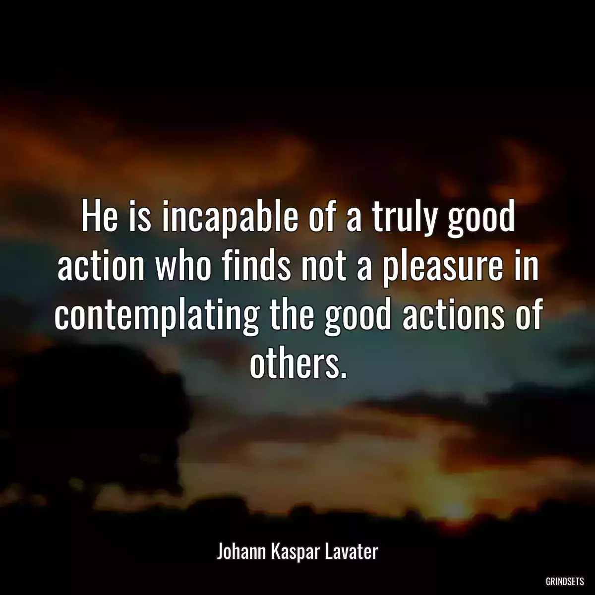 He is incapable of a truly good action who finds not a pleasure in contemplating the good actions of others.