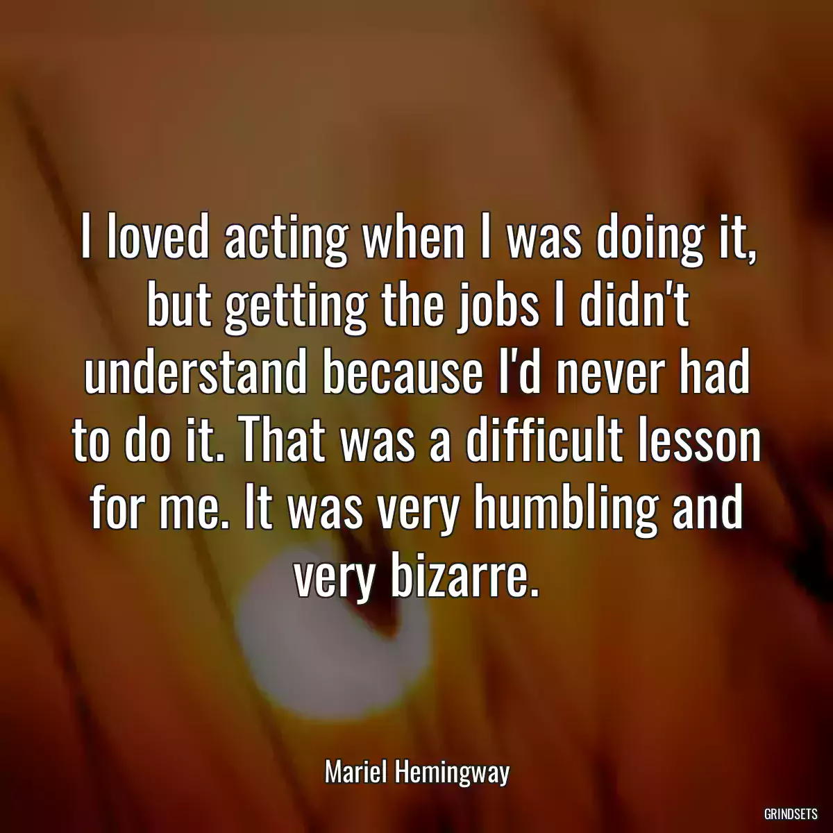 I loved acting when I was doing it, but getting the jobs I didn\'t understand because I\'d never had to do it. That was a difficult lesson for me. It was very humbling and very bizarre.