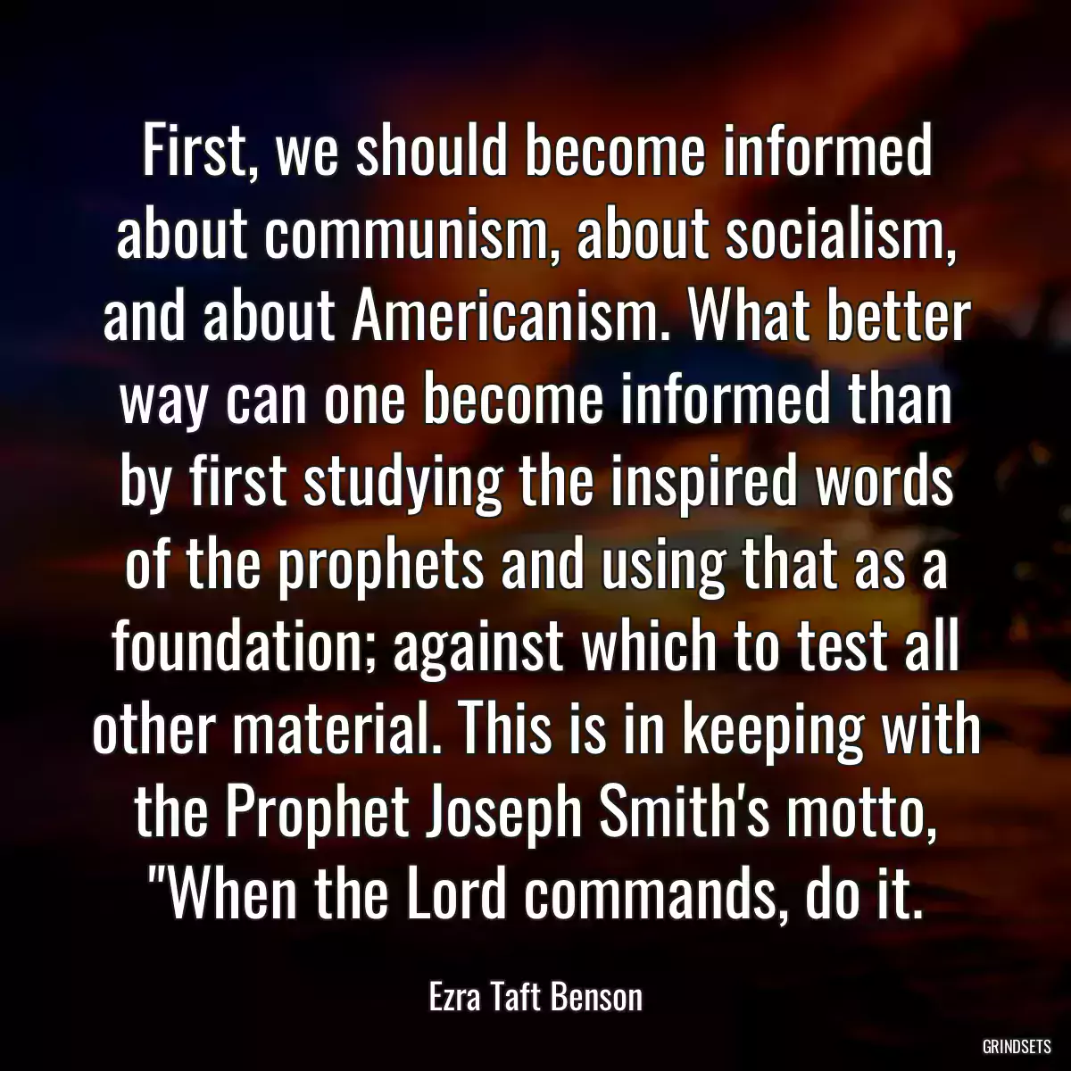 First, we should become informed about communism, about socialism, and about Americanism. What better way can one become informed than by first studying the inspired words of the prophets and using that as a foundation; against which to test all other material. This is in keeping with the Prophet Joseph Smith\'s motto, \