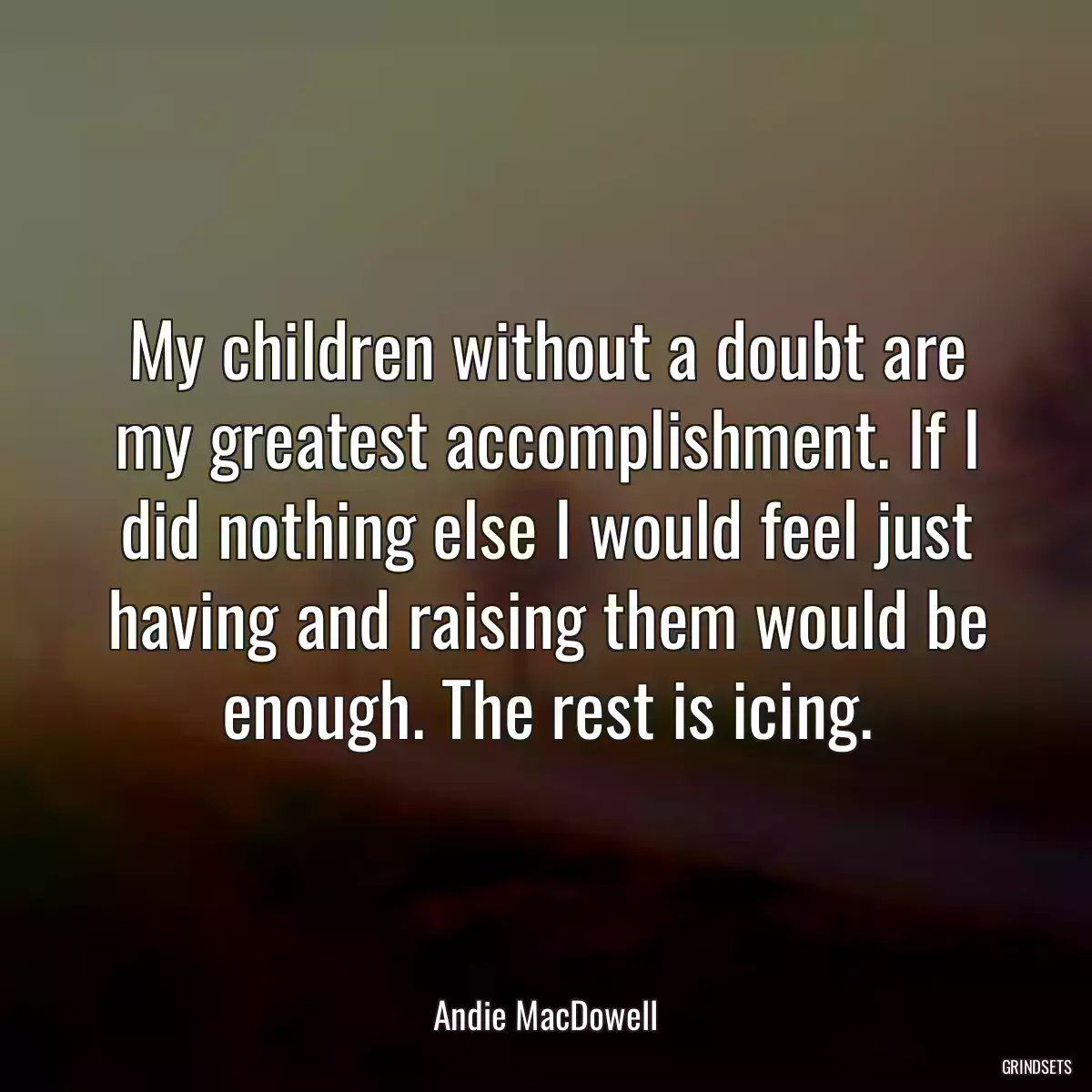 My children without a doubt are my greatest accomplishment. If I did nothing else I would feel just having and raising them would be enough. The rest is icing.