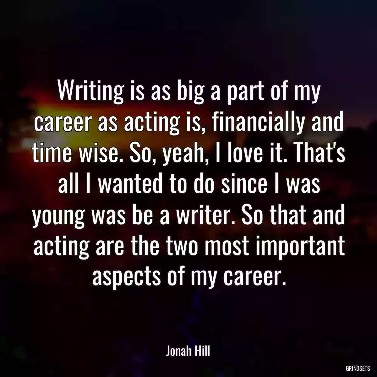 Writing is as big a part of my career as acting is, financially and time wise. So, yeah, I love it. That\'s all I wanted to do since I was young was be a writer. So that and acting are the two most important aspects of my career.