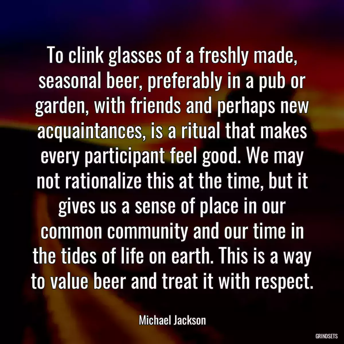 To clink glasses of a freshly made, seasonal beer, preferably in a pub or garden, with friends and perhaps new acquaintances, is a ritual that makes every participant feel good. We may not rationalize this at the time, but it gives us a sense of place in our common community and our time in the tides of life on earth. This is a way to value beer and treat it with respect.