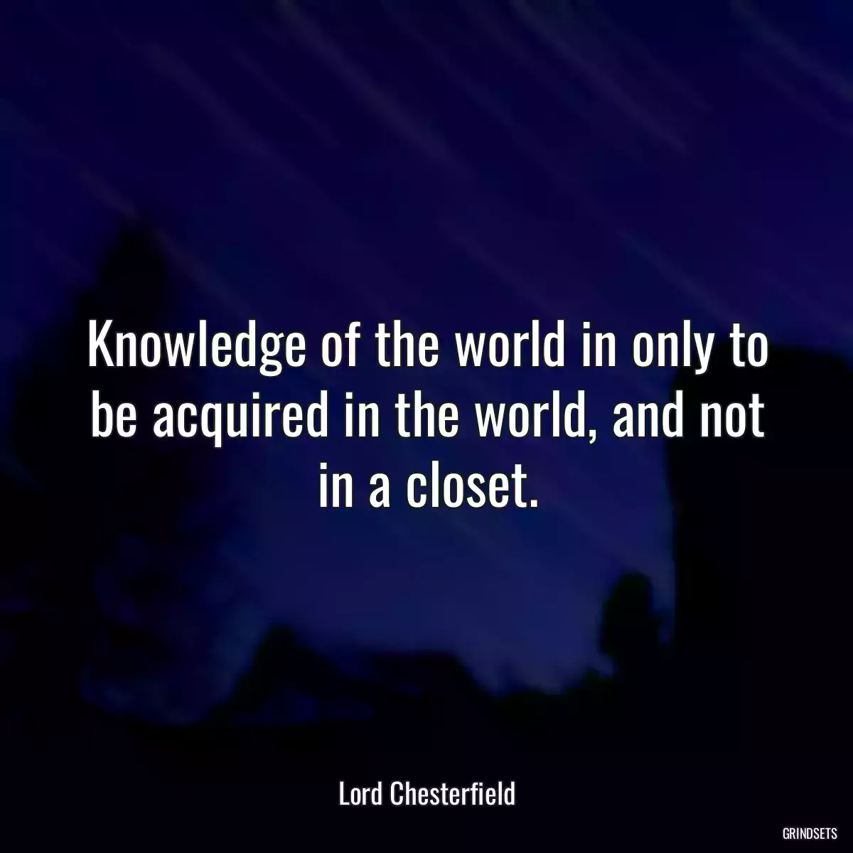 Knowledge of the world in only to be acquired in the world, and not in a closet.