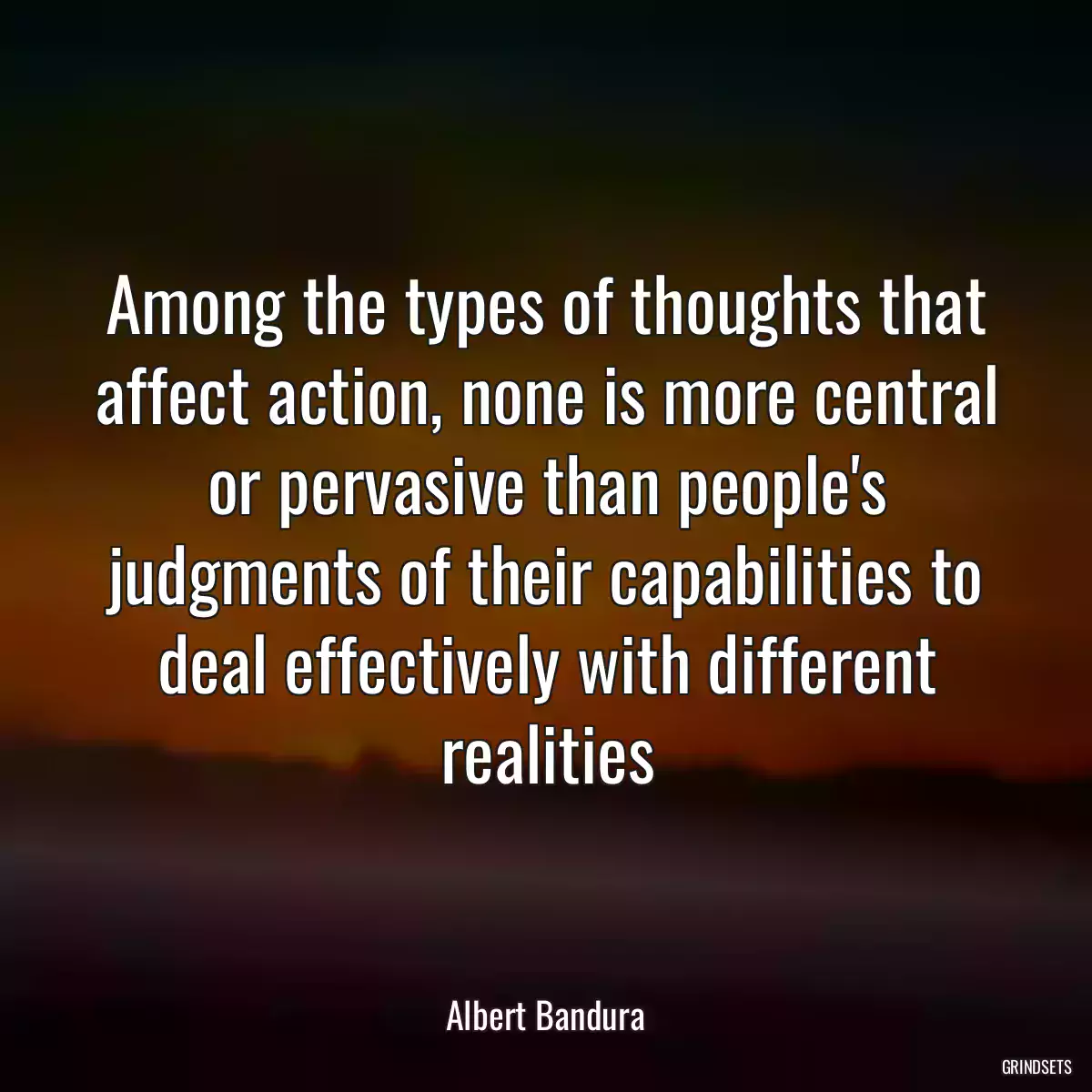 Among the types of thoughts that affect action, none is more central or pervasive than people\'s judgments of their capabilities to deal effectively with different realities