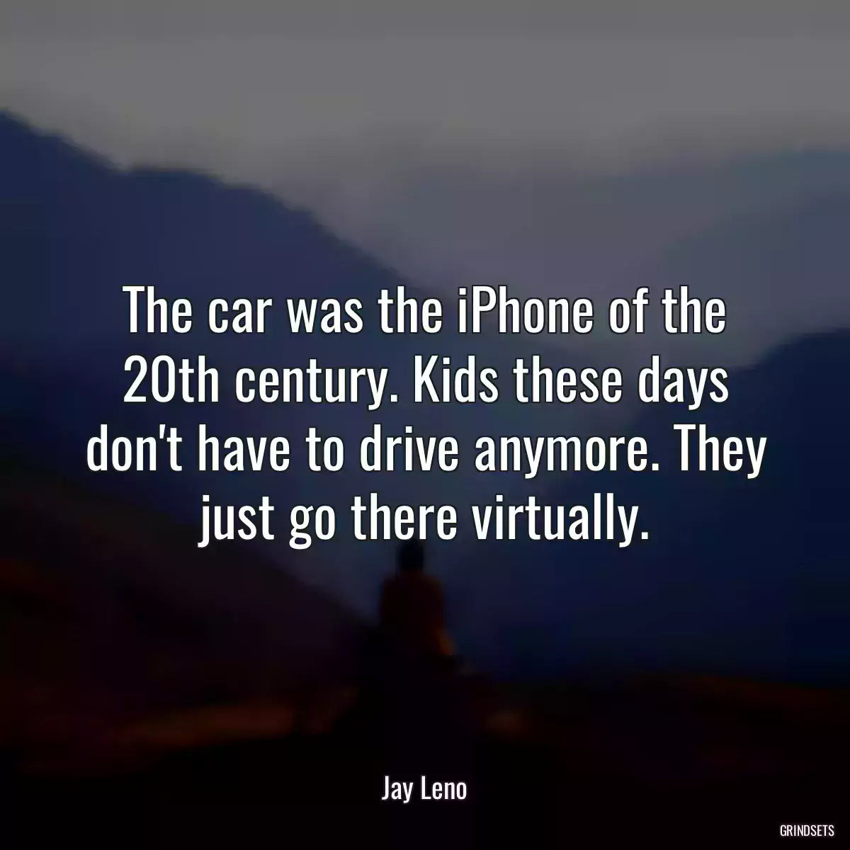 The car was the iPhone of the 20th century. Kids these days don\'t have to drive anymore. They just go there virtually.