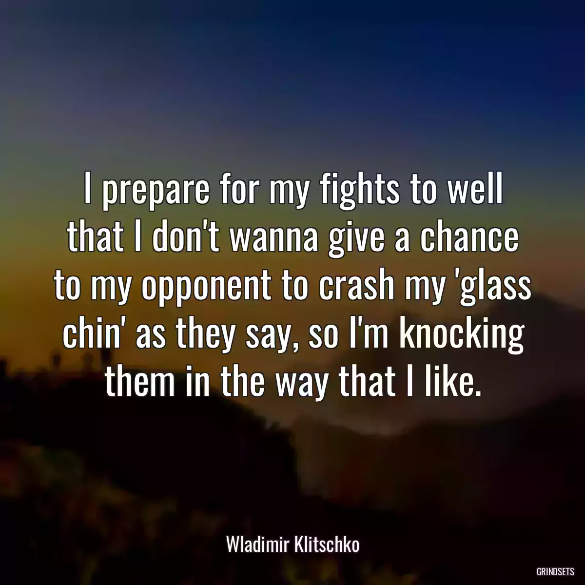 I prepare for my fights to well that I don\'t wanna give a chance to my opponent to crash my \'glass chin\' as they say, so I\'m knocking them in the way that I like.