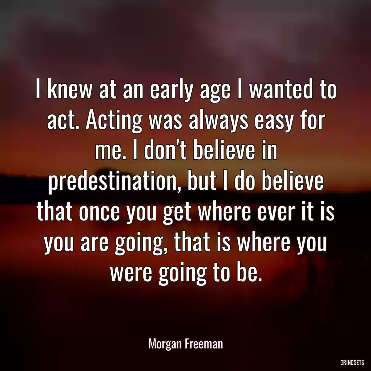 I knew at an early age I wanted to act. Acting was always easy for me. I don\'t believe in predestination, but I do believe that once you get where ever it is you are going, that is where you were going to be.