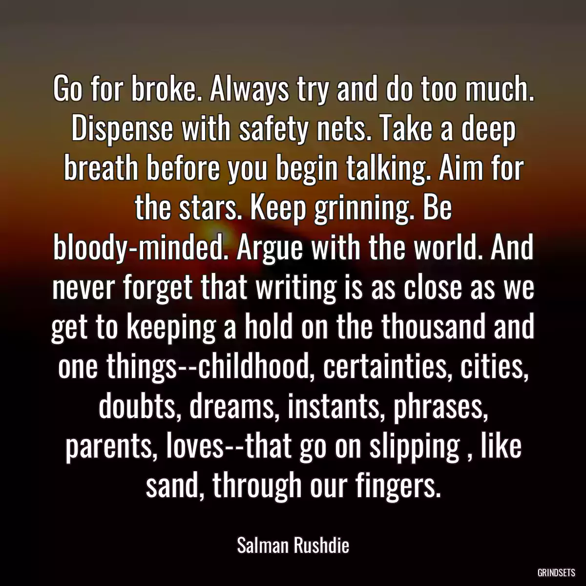 Go for broke. Always try and do too much. Dispense with safety nets. Take a deep breath before you begin talking. Aim for the stars. Keep grinning. Be bloody-minded. Argue with the world. And never forget that writing is as close as we get to keeping a hold on the thousand and one things--childhood, certainties, cities, doubts, dreams, instants, phrases, parents, loves--that go on slipping , like sand, through our fingers.